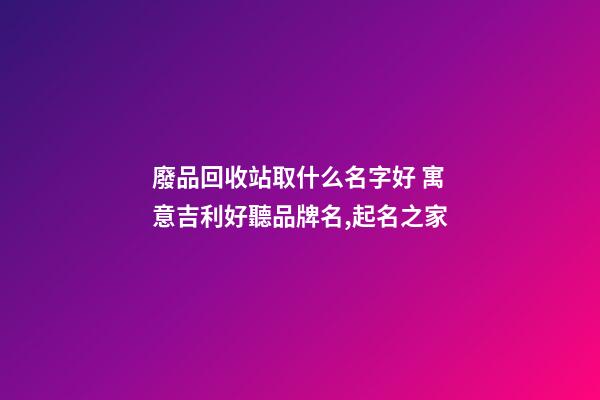 廢品回收站取什么名字好 寓意吉利好聽品牌名,起名之家-第1張-商標起名-玄機派